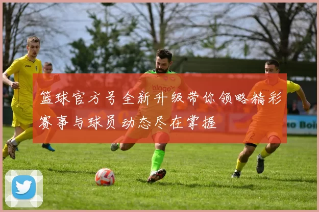 篮球官方号全新升级带你领略精彩赛事与球员动态尽在掌握